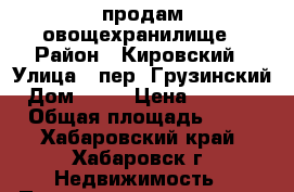 продам овощехранилище › Район ­ Кировский › Улица ­ пер. Грузинский › Дом ­ 22 › Цена ­ 20 000 › Общая площадь ­ 10 - Хабаровский край, Хабаровск г. Недвижимость » Помещения продажа   